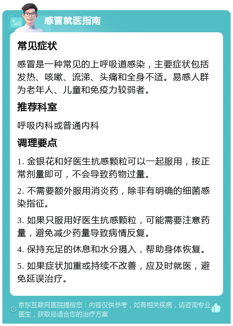 感冒就医指南 常见症状 感冒是一种常见的上呼吸道感染，主要症状包括发热、咳嗽、流涕、头痛和全身不适。易感人群为老年人、儿童和免疫力较弱者。 推荐科室 呼吸内科或普通内科 调理要点 1. 金银花和好医生抗感颗粒可以一起服用，按正常剂量即可，不会导致药物过量。 2. 不需要额外服用消炎药，除非有明确的细菌感染指征。 3. 如果只服用好医生抗感颗粒，可能需要注意药量，避免减少药量导致病情反复。 4. 保持充足的休息和水分摄入，帮助身体恢复。 5. 如果症状加重或持续不改善，应及时就医，避免延误治疗。