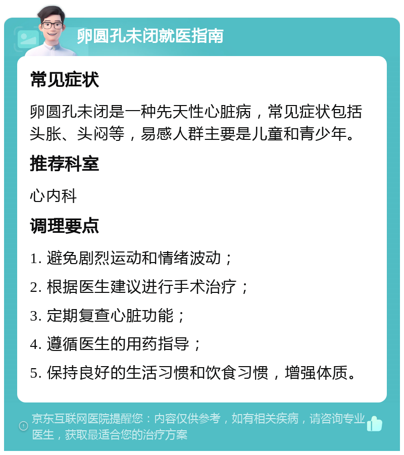 卵圆孔未闭就医指南 常见症状 卵圆孔未闭是一种先天性心脏病，常见症状包括头胀、头闷等，易感人群主要是儿童和青少年。 推荐科室 心内科 调理要点 1. 避免剧烈运动和情绪波动； 2. 根据医生建议进行手术治疗； 3. 定期复查心脏功能； 4. 遵循医生的用药指导； 5. 保持良好的生活习惯和饮食习惯，增强体质。