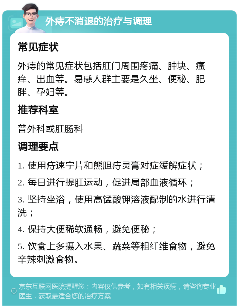 外痔不消退的治疗与调理 常见症状 外痔的常见症状包括肛门周围疼痛、肿块、瘙痒、出血等。易感人群主要是久坐、便秘、肥胖、孕妇等。 推荐科室 普外科或肛肠科 调理要点 1. 使用痔速宁片和熊胆痔灵膏对症缓解症状； 2. 每日进行提肛运动，促进局部血液循环； 3. 坚持坐浴，使用高锰酸钾溶液配制的水进行清洗； 4. 保持大便稀软通畅，避免便秘； 5. 饮食上多摄入水果、蔬菜等粗纤维食物，避免辛辣刺激食物。