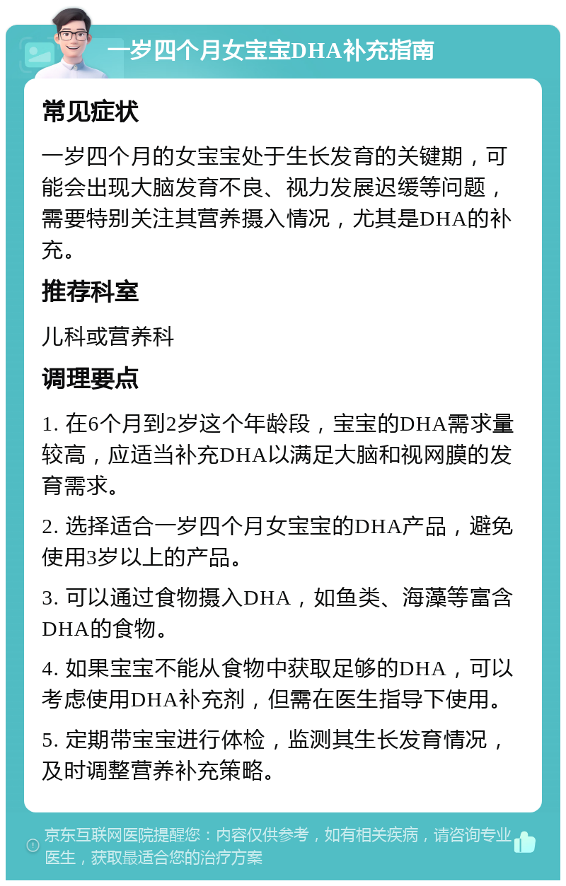 一岁四个月女宝宝DHA补充指南 常见症状 一岁四个月的女宝宝处于生长发育的关键期，可能会出现大脑发育不良、视力发展迟缓等问题，需要特别关注其营养摄入情况，尤其是DHA的补充。 推荐科室 儿科或营养科 调理要点 1. 在6个月到2岁这个年龄段，宝宝的DHA需求量较高，应适当补充DHA以满足大脑和视网膜的发育需求。 2. 选择适合一岁四个月女宝宝的DHA产品，避免使用3岁以上的产品。 3. 可以通过食物摄入DHA，如鱼类、海藻等富含DHA的食物。 4. 如果宝宝不能从食物中获取足够的DHA，可以考虑使用DHA补充剂，但需在医生指导下使用。 5. 定期带宝宝进行体检，监测其生长发育情况，及时调整营养补充策略。