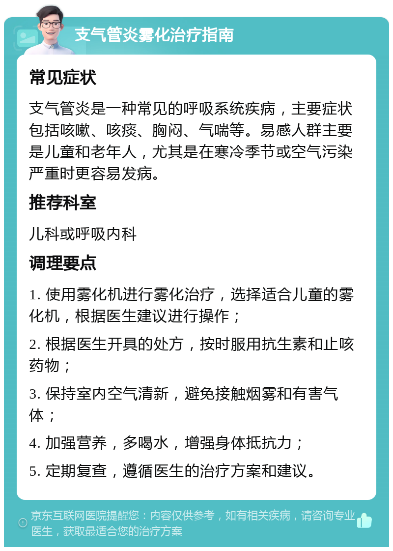 支气管炎雾化治疗指南 常见症状 支气管炎是一种常见的呼吸系统疾病，主要症状包括咳嗽、咳痰、胸闷、气喘等。易感人群主要是儿童和老年人，尤其是在寒冷季节或空气污染严重时更容易发病。 推荐科室 儿科或呼吸内科 调理要点 1. 使用雾化机进行雾化治疗，选择适合儿童的雾化机，根据医生建议进行操作； 2. 根据医生开具的处方，按时服用抗生素和止咳药物； 3. 保持室内空气清新，避免接触烟雾和有害气体； 4. 加强营养，多喝水，增强身体抵抗力； 5. 定期复查，遵循医生的治疗方案和建议。