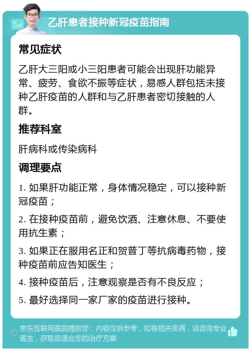 乙肝患者接种新冠疫苗指南 常见症状 乙肝大三阳或小三阳患者可能会出现肝功能异常、疲劳、食欲不振等症状，易感人群包括未接种乙肝疫苗的人群和与乙肝患者密切接触的人群。 推荐科室 肝病科或传染病科 调理要点 1. 如果肝功能正常，身体情况稳定，可以接种新冠疫苗； 2. 在接种疫苗前，避免饮酒、注意休息、不要使用抗生素； 3. 如果正在服用名正和贺普丁等抗病毒药物，接种疫苗前应告知医生； 4. 接种疫苗后，注意观察是否有不良反应； 5. 最好选择同一家厂家的疫苗进行接种。