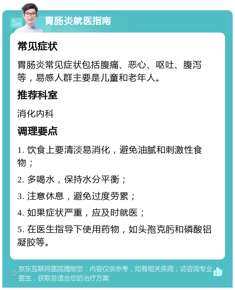 胃肠炎就医指南 常见症状 胃肠炎常见症状包括腹痛、恶心、呕吐、腹泻等，易感人群主要是儿童和老年人。 推荐科室 消化内科 调理要点 1. 饮食上要清淡易消化，避免油腻和刺激性食物； 2. 多喝水，保持水分平衡； 3. 注意休息，避免过度劳累； 4. 如果症状严重，应及时就医； 5. 在医生指导下使用药物，如头孢克肟和磷酸铝凝胶等。