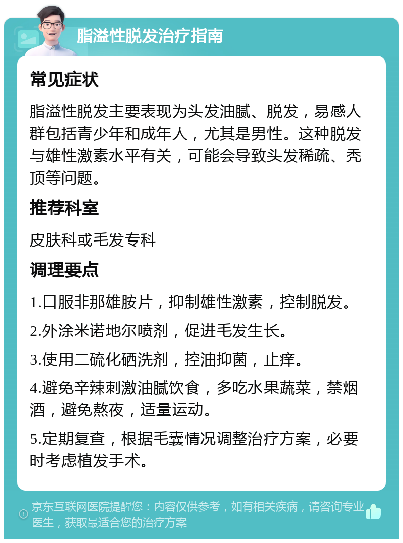 脂溢性脱发治疗指南 常见症状 脂溢性脱发主要表现为头发油腻、脱发，易感人群包括青少年和成年人，尤其是男性。这种脱发与雄性激素水平有关，可能会导致头发稀疏、秃顶等问题。 推荐科室 皮肤科或毛发专科 调理要点 1.口服非那雄胺片，抑制雄性激素，控制脱发。 2.外涂米诺地尔喷剂，促进毛发生长。 3.使用二硫化硒洗剂，控油抑菌，止痒。 4.避免辛辣刺激油腻饮食，多吃水果蔬菜，禁烟酒，避免熬夜，适量运动。 5.定期复查，根据毛囊情况调整治疗方案，必要时考虑植发手术。