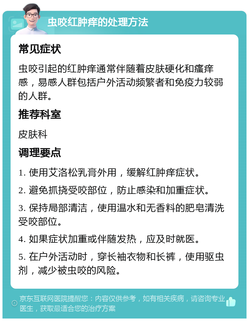 虫咬红肿痒的处理方法 常见症状 虫咬引起的红肿痒通常伴随着皮肤硬化和瘙痒感，易感人群包括户外活动频繁者和免疫力较弱的人群。 推荐科室 皮肤科 调理要点 1. 使用艾洛松乳膏外用，缓解红肿痒症状。 2. 避免抓挠受咬部位，防止感染和加重症状。 3. 保持局部清洁，使用温水和无香料的肥皂清洗受咬部位。 4. 如果症状加重或伴随发热，应及时就医。 5. 在户外活动时，穿长袖衣物和长裤，使用驱虫剂，减少被虫咬的风险。