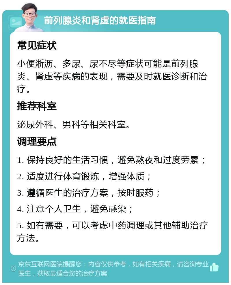 前列腺炎和肾虚的就医指南 常见症状 小便淅沥、多尿、尿不尽等症状可能是前列腺炎、肾虚等疾病的表现，需要及时就医诊断和治疗。 推荐科室 泌尿外科、男科等相关科室。 调理要点 1. 保持良好的生活习惯，避免熬夜和过度劳累； 2. 适度进行体育锻炼，增强体质； 3. 遵循医生的治疗方案，按时服药； 4. 注意个人卫生，避免感染； 5. 如有需要，可以考虑中药调理或其他辅助治疗方法。