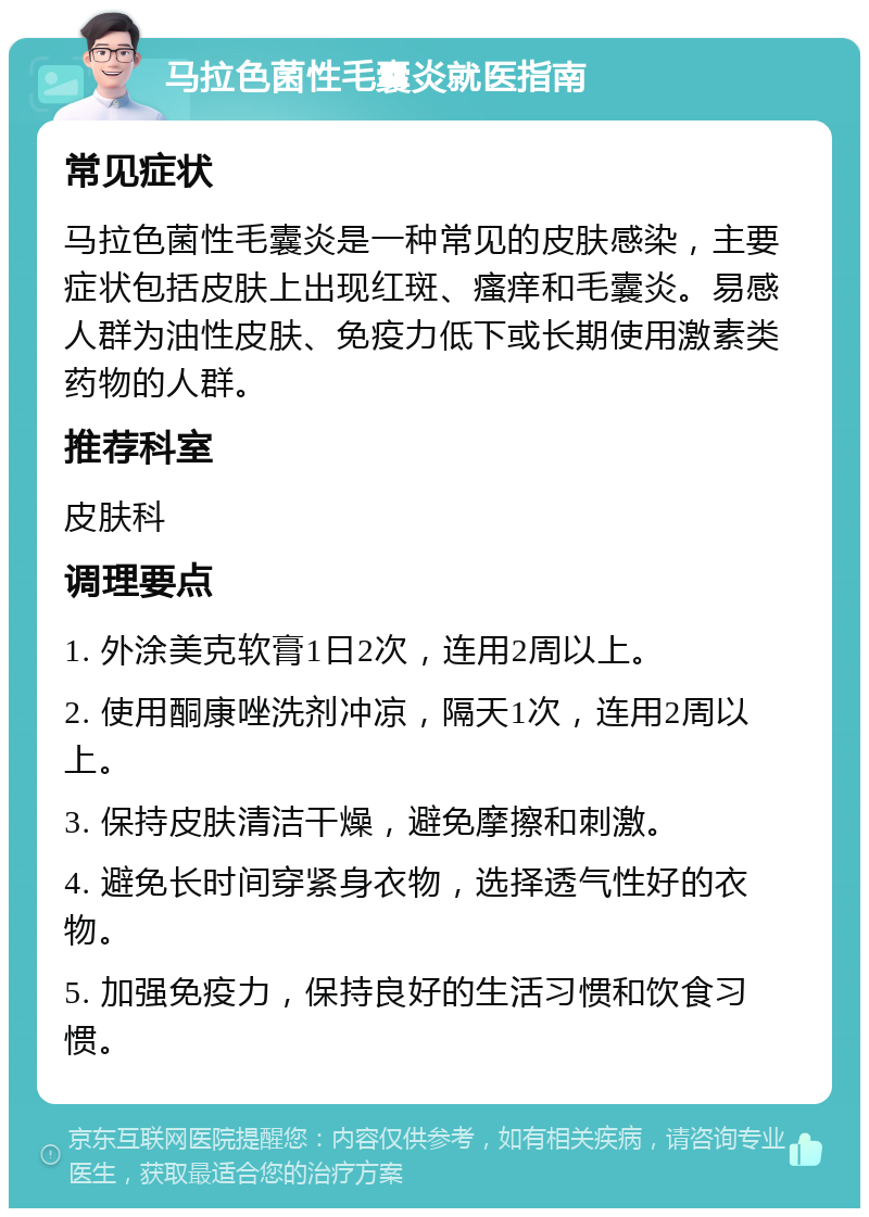 马拉色菌性毛囊炎就医指南 常见症状 马拉色菌性毛囊炎是一种常见的皮肤感染，主要症状包括皮肤上出现红斑、瘙痒和毛囊炎。易感人群为油性皮肤、免疫力低下或长期使用激素类药物的人群。 推荐科室 皮肤科 调理要点 1. 外涂美克软膏1日2次，连用2周以上。 2. 使用酮康唑洗剂冲凉，隔天1次，连用2周以上。 3. 保持皮肤清洁干燥，避免摩擦和刺激。 4. 避免长时间穿紧身衣物，选择透气性好的衣物。 5. 加强免疫力，保持良好的生活习惯和饮食习惯。