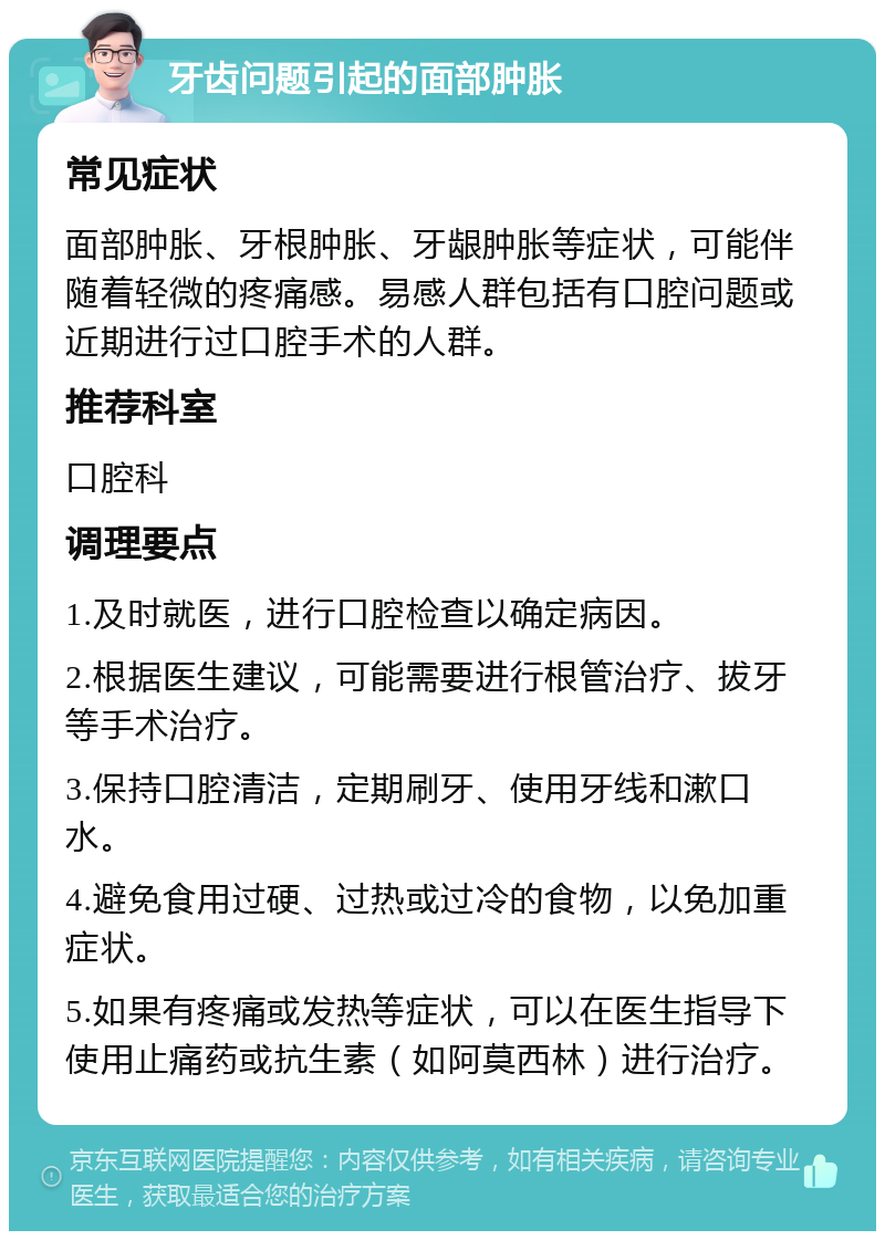 牙齿问题引起的面部肿胀 常见症状 面部肿胀、牙根肿胀、牙龈肿胀等症状，可能伴随着轻微的疼痛感。易感人群包括有口腔问题或近期进行过口腔手术的人群。 推荐科室 口腔科 调理要点 1.及时就医，进行口腔检查以确定病因。 2.根据医生建议，可能需要进行根管治疗、拔牙等手术治疗。 3.保持口腔清洁，定期刷牙、使用牙线和漱口水。 4.避免食用过硬、过热或过冷的食物，以免加重症状。 5.如果有疼痛或发热等症状，可以在医生指导下使用止痛药或抗生素（如阿莫西林）进行治疗。