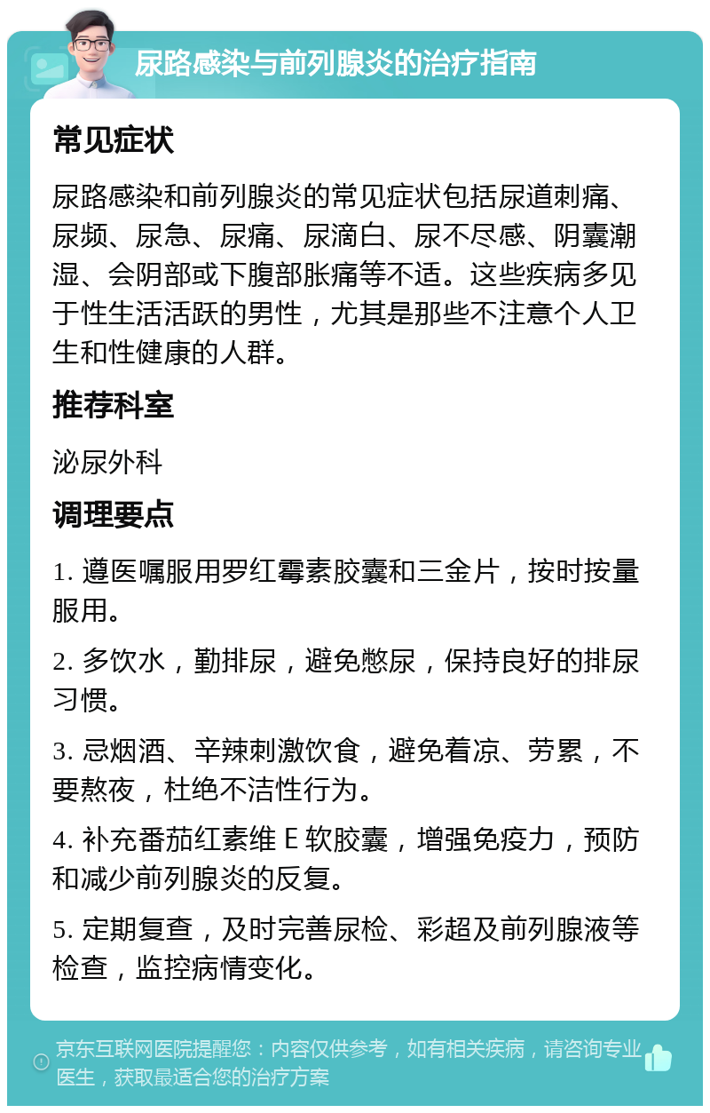 尿路感染与前列腺炎的治疗指南 常见症状 尿路感染和前列腺炎的常见症状包括尿道刺痛、尿频、尿急、尿痛、尿滴白、尿不尽感、阴囊潮湿、会阴部或下腹部胀痛等不适。这些疾病多见于性生活活跃的男性，尤其是那些不注意个人卫生和性健康的人群。 推荐科室 泌尿外科 调理要点 1. 遵医嘱服用罗红霉素胶囊和三金片，按时按量服用。 2. 多饮水，勤排尿，避免憋尿，保持良好的排尿习惯。 3. 忌烟酒、辛辣刺激饮食，避免着凉、劳累，不要熬夜，杜绝不洁性行为。 4. 补充番茄红素维Ｅ软胶囊，增强免疫力，预防和减少前列腺炎的反复。 5. 定期复查，及时完善尿检、彩超及前列腺液等检查，监控病情变化。