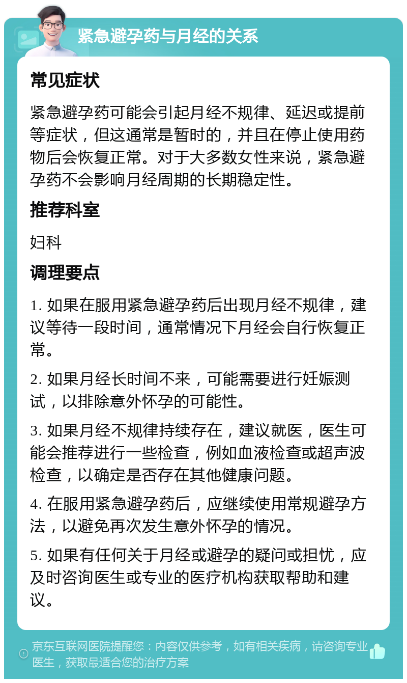 紧急避孕药与月经的关系 常见症状 紧急避孕药可能会引起月经不规律、延迟或提前等症状，但这通常是暂时的，并且在停止使用药物后会恢复正常。对于大多数女性来说，紧急避孕药不会影响月经周期的长期稳定性。 推荐科室 妇科 调理要点 1. 如果在服用紧急避孕药后出现月经不规律，建议等待一段时间，通常情况下月经会自行恢复正常。 2. 如果月经长时间不来，可能需要进行妊娠测试，以排除意外怀孕的可能性。 3. 如果月经不规律持续存在，建议就医，医生可能会推荐进行一些检查，例如血液检查或超声波检查，以确定是否存在其他健康问题。 4. 在服用紧急避孕药后，应继续使用常规避孕方法，以避免再次发生意外怀孕的情况。 5. 如果有任何关于月经或避孕的疑问或担忧，应及时咨询医生或专业的医疗机构获取帮助和建议。