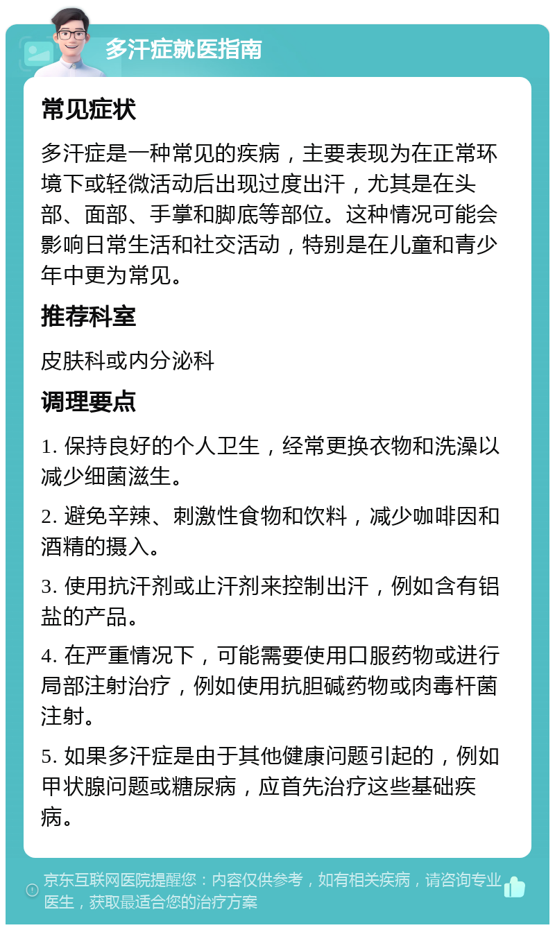 多汗症就医指南 常见症状 多汗症是一种常见的疾病，主要表现为在正常环境下或轻微活动后出现过度出汗，尤其是在头部、面部、手掌和脚底等部位。这种情况可能会影响日常生活和社交活动，特别是在儿童和青少年中更为常见。 推荐科室 皮肤科或内分泌科 调理要点 1. 保持良好的个人卫生，经常更换衣物和洗澡以减少细菌滋生。 2. 避免辛辣、刺激性食物和饮料，减少咖啡因和酒精的摄入。 3. 使用抗汗剂或止汗剂来控制出汗，例如含有铝盐的产品。 4. 在严重情况下，可能需要使用口服药物或进行局部注射治疗，例如使用抗胆碱药物或肉毒杆菌注射。 5. 如果多汗症是由于其他健康问题引起的，例如甲状腺问题或糖尿病，应首先治疗这些基础疾病。