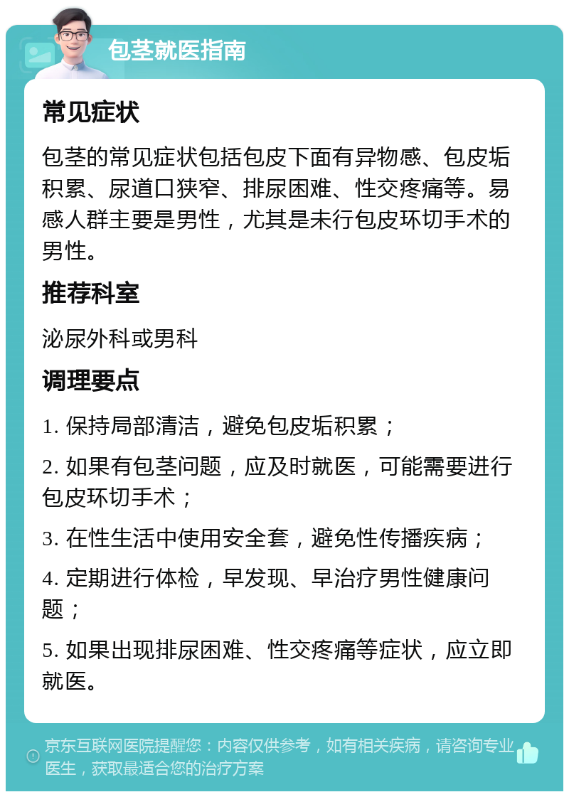 包茎就医指南 常见症状 包茎的常见症状包括包皮下面有异物感、包皮垢积累、尿道口狭窄、排尿困难、性交疼痛等。易感人群主要是男性，尤其是未行包皮环切手术的男性。 推荐科室 泌尿外科或男科 调理要点 1. 保持局部清洁，避免包皮垢积累； 2. 如果有包茎问题，应及时就医，可能需要进行包皮环切手术； 3. 在性生活中使用安全套，避免性传播疾病； 4. 定期进行体检，早发现、早治疗男性健康问题； 5. 如果出现排尿困难、性交疼痛等症状，应立即就医。