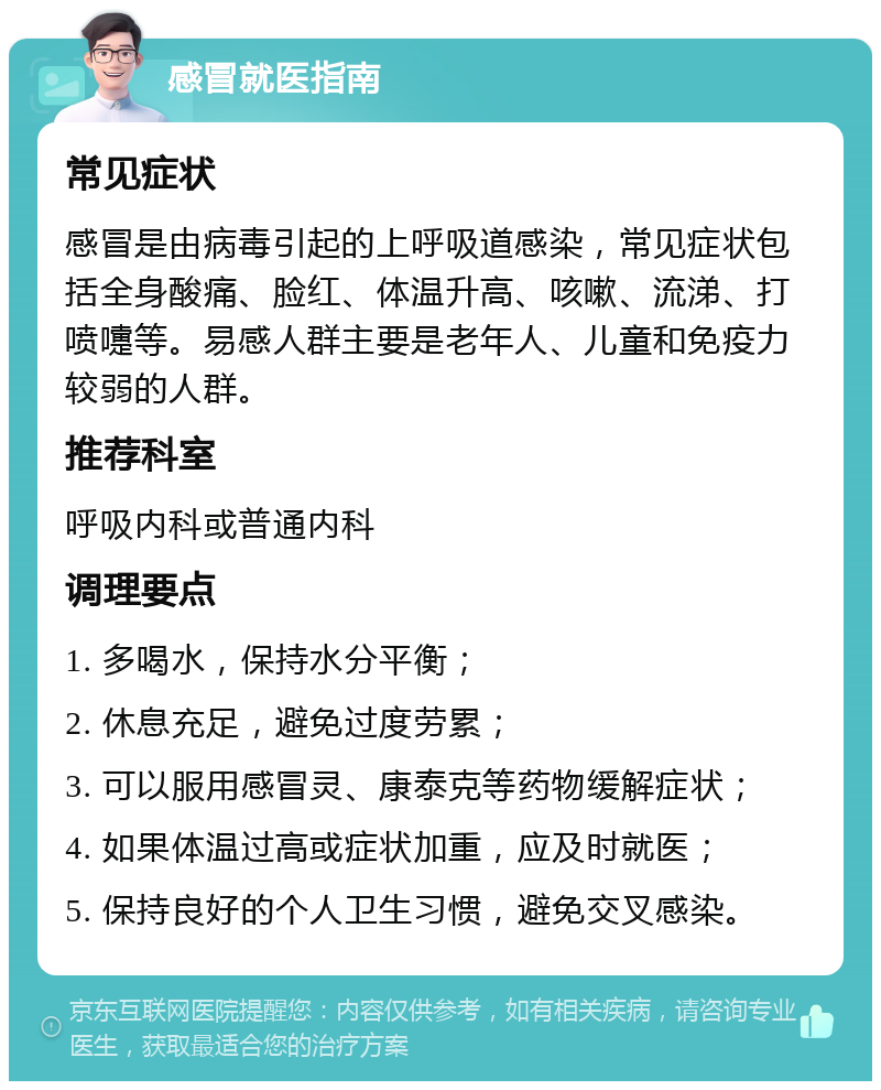 感冒就医指南 常见症状 感冒是由病毒引起的上呼吸道感染，常见症状包括全身酸痛、脸红、体温升高、咳嗽、流涕、打喷嚏等。易感人群主要是老年人、儿童和免疫力较弱的人群。 推荐科室 呼吸内科或普通内科 调理要点 1. 多喝水，保持水分平衡； 2. 休息充足，避免过度劳累； 3. 可以服用感冒灵、康泰克等药物缓解症状； 4. 如果体温过高或症状加重，应及时就医； 5. 保持良好的个人卫生习惯，避免交叉感染。