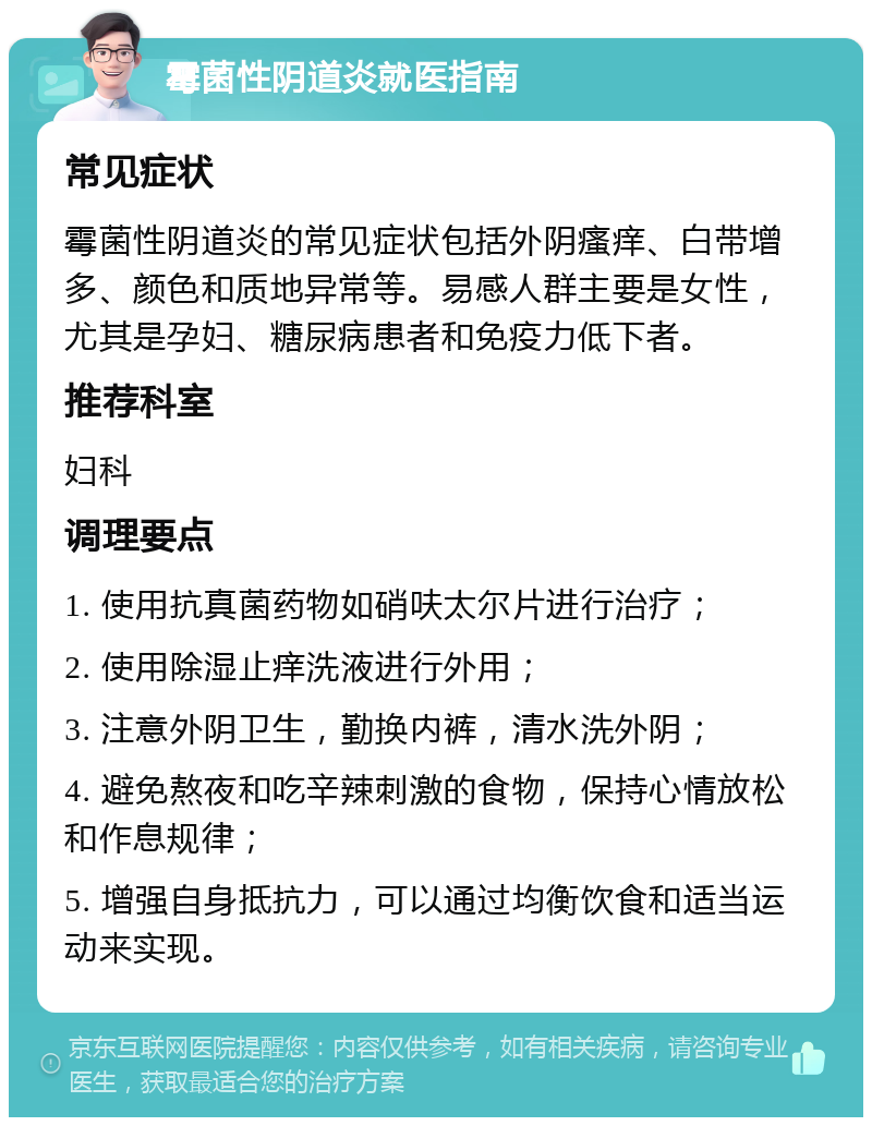 霉菌性阴道炎就医指南 常见症状 霉菌性阴道炎的常见症状包括外阴瘙痒、白带增多、颜色和质地异常等。易感人群主要是女性，尤其是孕妇、糖尿病患者和免疫力低下者。 推荐科室 妇科 调理要点 1. 使用抗真菌药物如硝呋太尔片进行治疗； 2. 使用除湿止痒洗液进行外用； 3. 注意外阴卫生，勤换内裤，清水洗外阴； 4. 避免熬夜和吃辛辣刺激的食物，保持心情放松和作息规律； 5. 增强自身抵抗力，可以通过均衡饮食和适当运动来实现。