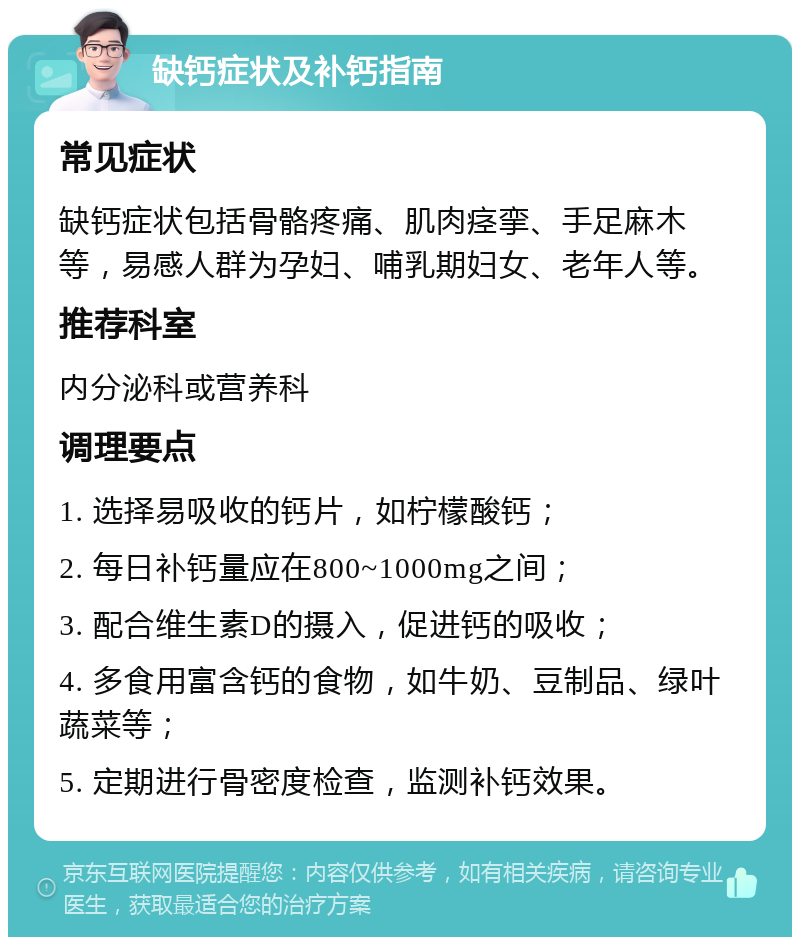 缺钙症状及补钙指南 常见症状 缺钙症状包括骨骼疼痛、肌肉痉挛、手足麻木等，易感人群为孕妇、哺乳期妇女、老年人等。 推荐科室 内分泌科或营养科 调理要点 1. 选择易吸收的钙片，如柠檬酸钙； 2. 每日补钙量应在800~1000mg之间； 3. 配合维生素D的摄入，促进钙的吸收； 4. 多食用富含钙的食物，如牛奶、豆制品、绿叶蔬菜等； 5. 定期进行骨密度检查，监测补钙效果。