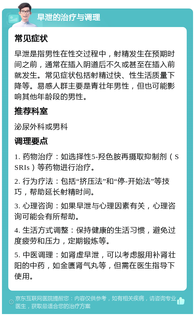 早泄的治疗与调理 常见症状 早泄是指男性在性交过程中，射精发生在预期时间之前，通常在插入阴道后不久或甚至在插入前就发生。常见症状包括射精过快、性生活质量下降等。易感人群主要是青壮年男性，但也可能影响其他年龄段的男性。 推荐科室 泌尿外科或男科 调理要点 1. 药物治疗：如选择性5-羟色胺再摄取抑制剂（SSRIs）等药物进行治疗。 2. 行为疗法：包括“挤压法”和“停-开始法”等技巧，帮助延长射精时间。 3. 心理咨询：如果早泄与心理因素有关，心理咨询可能会有所帮助。 4. 生活方式调整：保持健康的生活习惯，避免过度疲劳和压力，定期锻炼等。 5. 中医调理：如肾虚早泄，可以考虑服用补肾壮阳的中药，如金匮肾气丸等，但需在医生指导下使用。