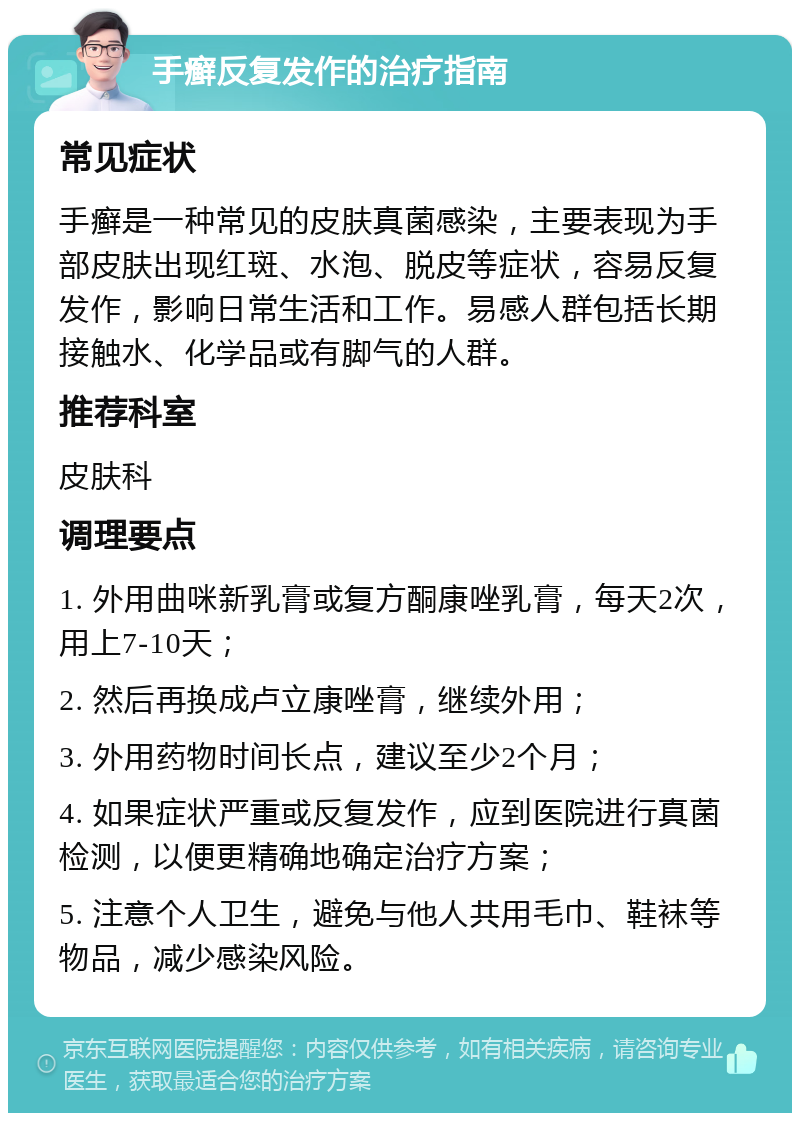 手癣反复发作的治疗指南 常见症状 手癣是一种常见的皮肤真菌感染，主要表现为手部皮肤出现红斑、水泡、脱皮等症状，容易反复发作，影响日常生活和工作。易感人群包括长期接触水、化学品或有脚气的人群。 推荐科室 皮肤科 调理要点 1. 外用曲咪新乳膏或复方酮康唑乳膏，每天2次，用上7-10天； 2. 然后再换成卢立康唑膏，继续外用； 3. 外用药物时间长点，建议至少2个月； 4. 如果症状严重或反复发作，应到医院进行真菌检测，以便更精确地确定治疗方案； 5. 注意个人卫生，避免与他人共用毛巾、鞋袜等物品，减少感染风险。