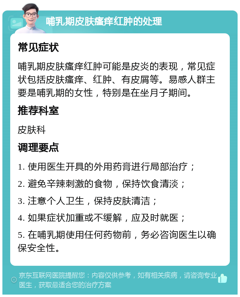 哺乳期皮肤瘙痒红肿的处理 常见症状 哺乳期皮肤瘙痒红肿可能是皮炎的表现，常见症状包括皮肤瘙痒、红肿、有皮屑等。易感人群主要是哺乳期的女性，特别是在坐月子期间。 推荐科室 皮肤科 调理要点 1. 使用医生开具的外用药膏进行局部治疗； 2. 避免辛辣刺激的食物，保持饮食清淡； 3. 注意个人卫生，保持皮肤清洁； 4. 如果症状加重或不缓解，应及时就医； 5. 在哺乳期使用任何药物前，务必咨询医生以确保安全性。