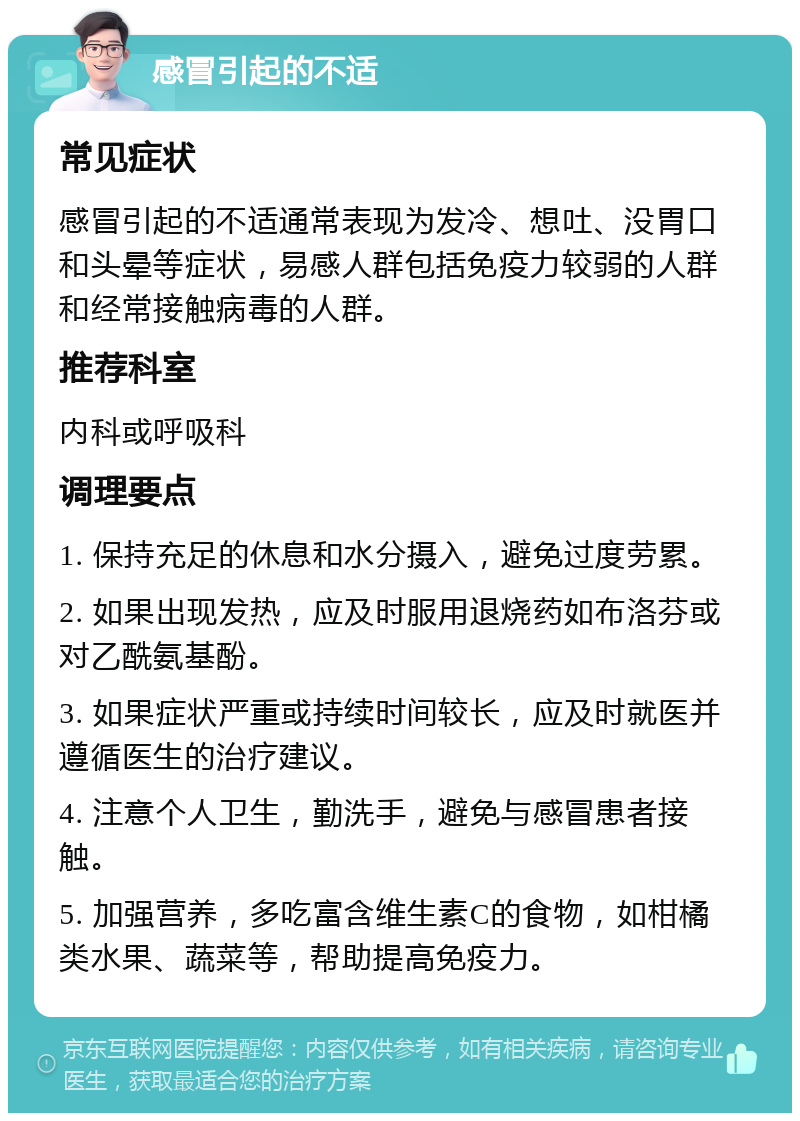 感冒引起的不适 常见症状 感冒引起的不适通常表现为发冷、想吐、没胃口和头晕等症状，易感人群包括免疫力较弱的人群和经常接触病毒的人群。 推荐科室 内科或呼吸科 调理要点 1. 保持充足的休息和水分摄入，避免过度劳累。 2. 如果出现发热，应及时服用退烧药如布洛芬或对乙酰氨基酚。 3. 如果症状严重或持续时间较长，应及时就医并遵循医生的治疗建议。 4. 注意个人卫生，勤洗手，避免与感冒患者接触。 5. 加强营养，多吃富含维生素C的食物，如柑橘类水果、蔬菜等，帮助提高免疫力。