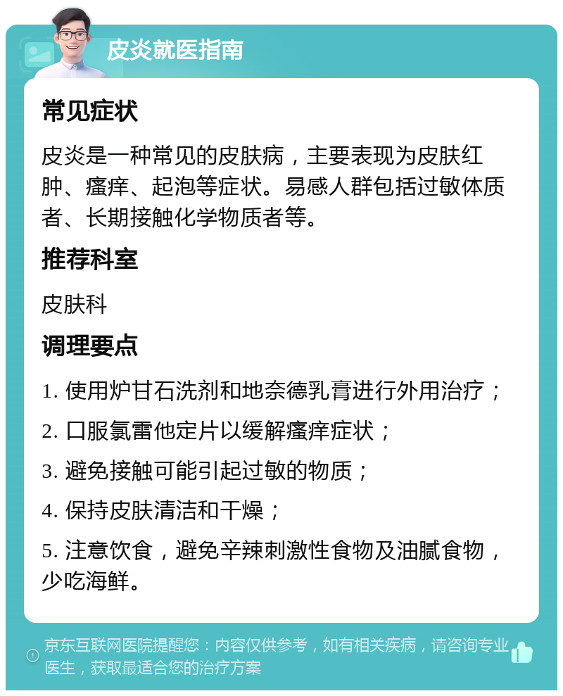 皮炎就医指南 常见症状 皮炎是一种常见的皮肤病，主要表现为皮肤红肿、瘙痒、起泡等症状。易感人群包括过敏体质者、长期接触化学物质者等。 推荐科室 皮肤科 调理要点 1. 使用炉甘石洗剂和地奈德乳膏进行外用治疗； 2. 口服氯雷他定片以缓解瘙痒症状； 3. 避免接触可能引起过敏的物质； 4. 保持皮肤清洁和干燥； 5. 注意饮食，避免辛辣刺激性食物及油腻食物，少吃海鲜。