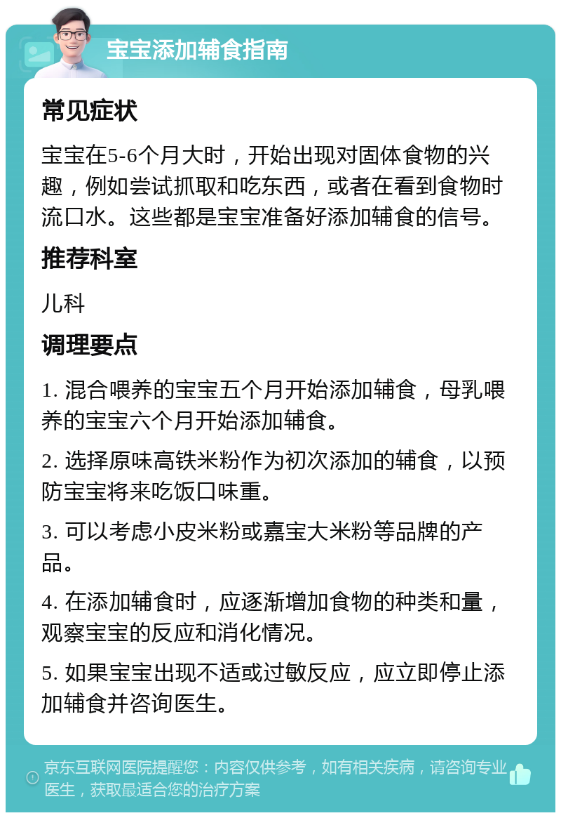 宝宝添加辅食指南 常见症状 宝宝在5-6个月大时，开始出现对固体食物的兴趣，例如尝试抓取和吃东西，或者在看到食物时流口水。这些都是宝宝准备好添加辅食的信号。 推荐科室 儿科 调理要点 1. 混合喂养的宝宝五个月开始添加辅食，母乳喂养的宝宝六个月开始添加辅食。 2. 选择原味高铁米粉作为初次添加的辅食，以预防宝宝将来吃饭口味重。 3. 可以考虑小皮米粉或嘉宝大米粉等品牌的产品。 4. 在添加辅食时，应逐渐增加食物的种类和量，观察宝宝的反应和消化情况。 5. 如果宝宝出现不适或过敏反应，应立即停止添加辅食并咨询医生。