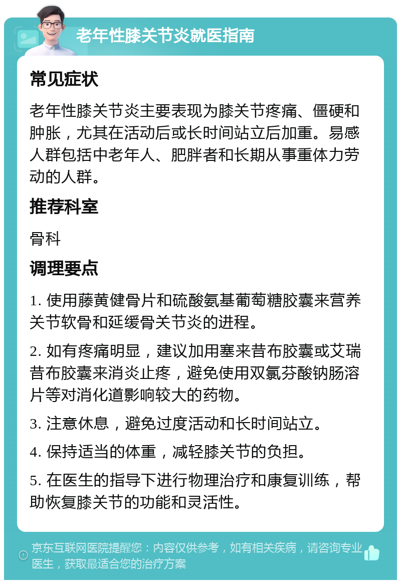 老年性膝关节炎就医指南 常见症状 老年性膝关节炎主要表现为膝关节疼痛、僵硬和肿胀，尤其在活动后或长时间站立后加重。易感人群包括中老年人、肥胖者和长期从事重体力劳动的人群。 推荐科室 骨科 调理要点 1. 使用藤黄健骨片和硫酸氨基葡萄糖胶囊来营养关节软骨和延缓骨关节炎的进程。 2. 如有疼痛明显，建议加用塞来昔布胶囊或艾瑞昔布胶囊来消炎止疼，避免使用双氯芬酸钠肠溶片等对消化道影响较大的药物。 3. 注意休息，避免过度活动和长时间站立。 4. 保持适当的体重，减轻膝关节的负担。 5. 在医生的指导下进行物理治疗和康复训练，帮助恢复膝关节的功能和灵活性。