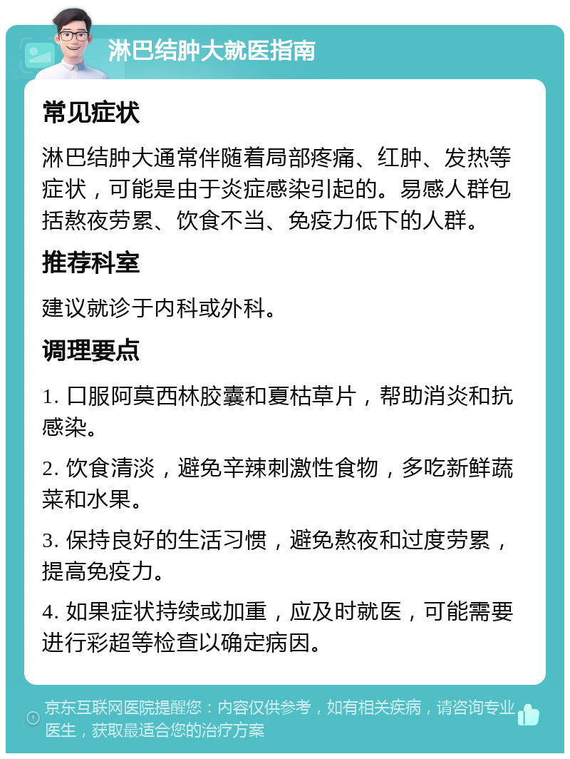 淋巴结肿大就医指南 常见症状 淋巴结肿大通常伴随着局部疼痛、红肿、发热等症状，可能是由于炎症感染引起的。易感人群包括熬夜劳累、饮食不当、免疫力低下的人群。 推荐科室 建议就诊于内科或外科。 调理要点 1. 口服阿莫西林胶囊和夏枯草片，帮助消炎和抗感染。 2. 饮食清淡，避免辛辣刺激性食物，多吃新鲜蔬菜和水果。 3. 保持良好的生活习惯，避免熬夜和过度劳累，提高免疫力。 4. 如果症状持续或加重，应及时就医，可能需要进行彩超等检查以确定病因。