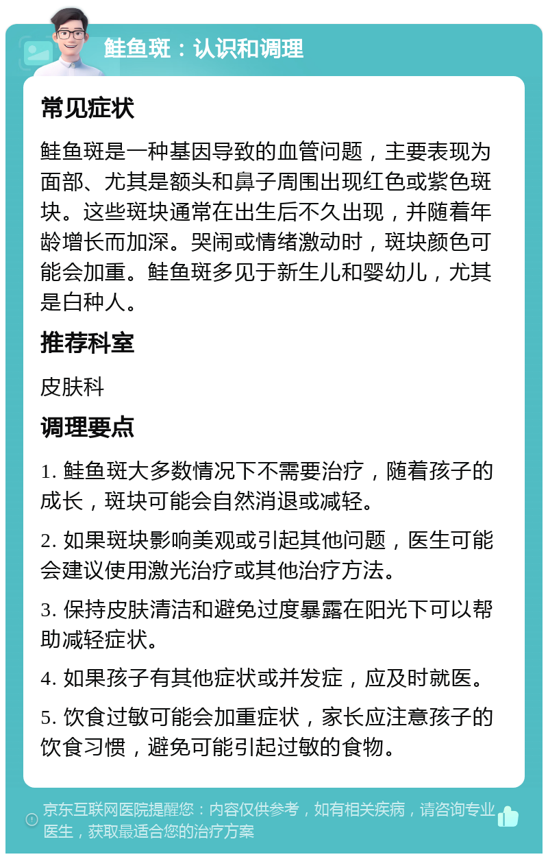 鲑鱼斑：认识和调理 常见症状 鲑鱼斑是一种基因导致的血管问题，主要表现为面部、尤其是额头和鼻子周围出现红色或紫色斑块。这些斑块通常在出生后不久出现，并随着年龄增长而加深。哭闹或情绪激动时，斑块颜色可能会加重。鲑鱼斑多见于新生儿和婴幼儿，尤其是白种人。 推荐科室 皮肤科 调理要点 1. 鲑鱼斑大多数情况下不需要治疗，随着孩子的成长，斑块可能会自然消退或减轻。 2. 如果斑块影响美观或引起其他问题，医生可能会建议使用激光治疗或其他治疗方法。 3. 保持皮肤清洁和避免过度暴露在阳光下可以帮助减轻症状。 4. 如果孩子有其他症状或并发症，应及时就医。 5. 饮食过敏可能会加重症状，家长应注意孩子的饮食习惯，避免可能引起过敏的食物。