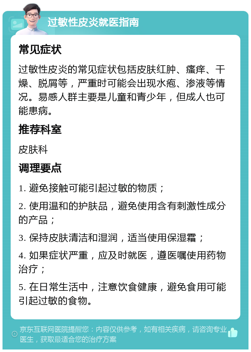 过敏性皮炎就医指南 常见症状 过敏性皮炎的常见症状包括皮肤红肿、瘙痒、干燥、脱屑等，严重时可能会出现水疱、渗液等情况。易感人群主要是儿童和青少年，但成人也可能患病。 推荐科室 皮肤科 调理要点 1. 避免接触可能引起过敏的物质； 2. 使用温和的护肤品，避免使用含有刺激性成分的产品； 3. 保持皮肤清洁和湿润，适当使用保湿霜； 4. 如果症状严重，应及时就医，遵医嘱使用药物治疗； 5. 在日常生活中，注意饮食健康，避免食用可能引起过敏的食物。