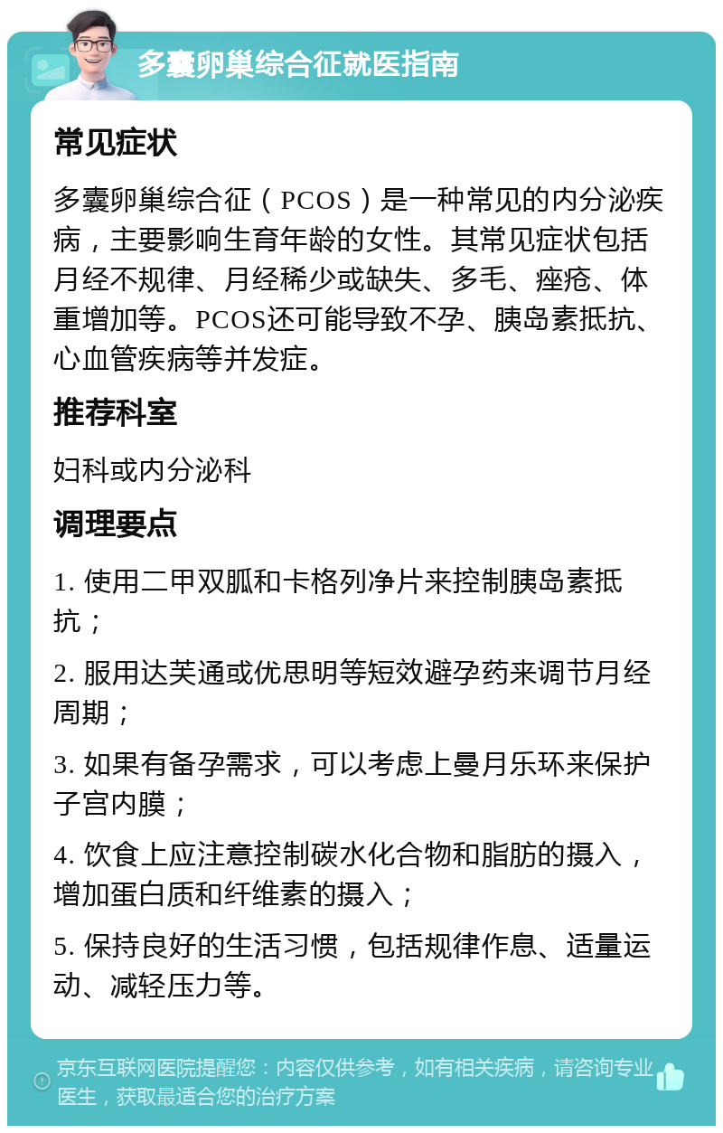 多囊卵巢综合征就医指南 常见症状 多囊卵巢综合征（PCOS）是一种常见的内分泌疾病，主要影响生育年龄的女性。其常见症状包括月经不规律、月经稀少或缺失、多毛、痤疮、体重增加等。PCOS还可能导致不孕、胰岛素抵抗、心血管疾病等并发症。 推荐科室 妇科或内分泌科 调理要点 1. 使用二甲双胍和卡格列净片来控制胰岛素抵抗； 2. 服用达芙通或优思明等短效避孕药来调节月经周期； 3. 如果有备孕需求，可以考虑上曼月乐环来保护子宫内膜； 4. 饮食上应注意控制碳水化合物和脂肪的摄入，增加蛋白质和纤维素的摄入； 5. 保持良好的生活习惯，包括规律作息、适量运动、减轻压力等。