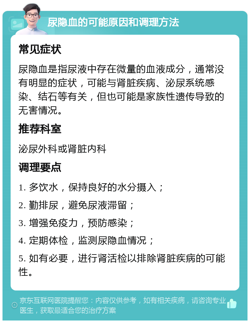 尿隐血的可能原因和调理方法 常见症状 尿隐血是指尿液中存在微量的血液成分，通常没有明显的症状，可能与肾脏疾病、泌尿系统感染、结石等有关，但也可能是家族性遗传导致的无害情况。 推荐科室 泌尿外科或肾脏内科 调理要点 1. 多饮水，保持良好的水分摄入； 2. 勤排尿，避免尿液滞留； 3. 增强免疫力，预防感染； 4. 定期体检，监测尿隐血情况； 5. 如有必要，进行肾活检以排除肾脏疾病的可能性。