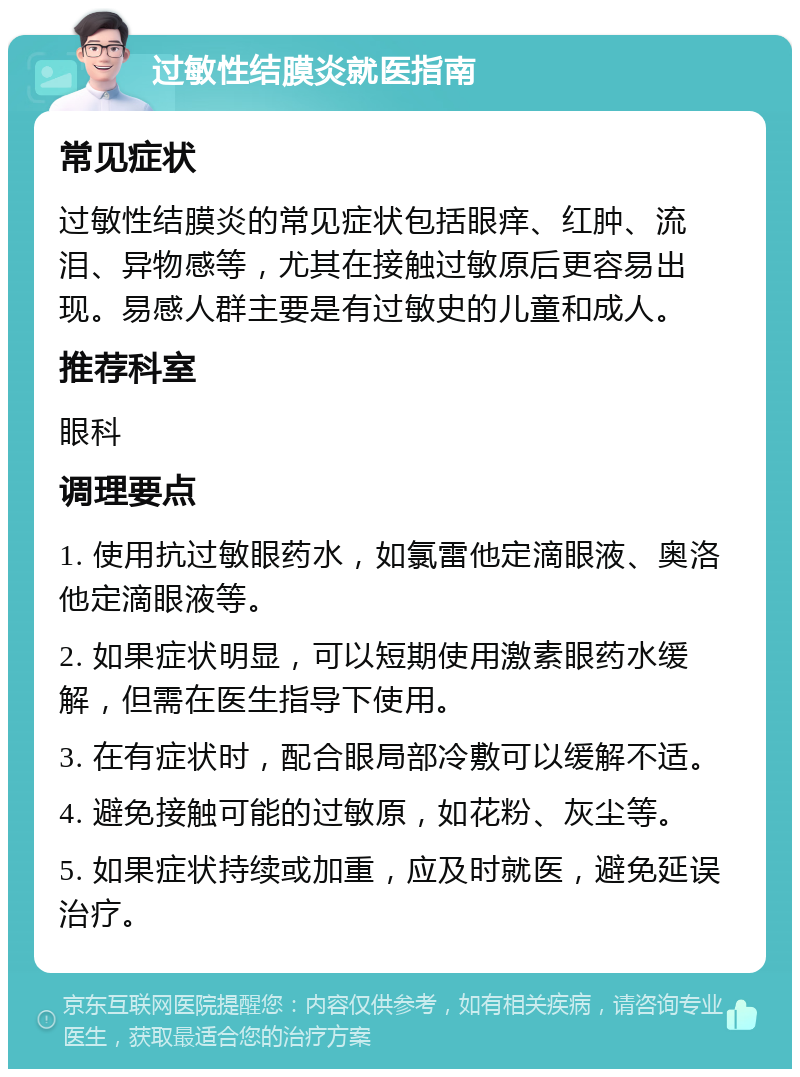 过敏性结膜炎就医指南 常见症状 过敏性结膜炎的常见症状包括眼痒、红肿、流泪、异物感等，尤其在接触过敏原后更容易出现。易感人群主要是有过敏史的儿童和成人。 推荐科室 眼科 调理要点 1. 使用抗过敏眼药水，如氯雷他定滴眼液、奥洛他定滴眼液等。 2. 如果症状明显，可以短期使用激素眼药水缓解，但需在医生指导下使用。 3. 在有症状时，配合眼局部冷敷可以缓解不适。 4. 避免接触可能的过敏原，如花粉、灰尘等。 5. 如果症状持续或加重，应及时就医，避免延误治疗。