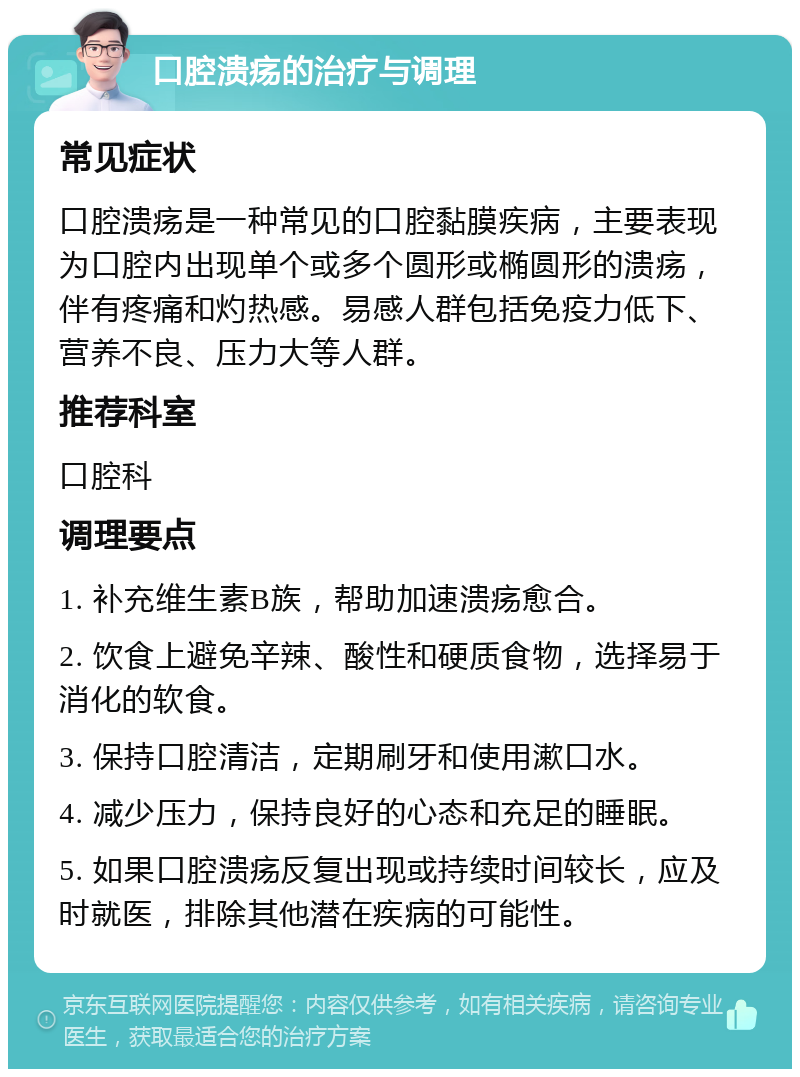 口腔溃疡的治疗与调理 常见症状 口腔溃疡是一种常见的口腔黏膜疾病，主要表现为口腔内出现单个或多个圆形或椭圆形的溃疡，伴有疼痛和灼热感。易感人群包括免疫力低下、营养不良、压力大等人群。 推荐科室 口腔科 调理要点 1. 补充维生素B族，帮助加速溃疡愈合。 2. 饮食上避免辛辣、酸性和硬质食物，选择易于消化的软食。 3. 保持口腔清洁，定期刷牙和使用漱口水。 4. 减少压力，保持良好的心态和充足的睡眠。 5. 如果口腔溃疡反复出现或持续时间较长，应及时就医，排除其他潜在疾病的可能性。