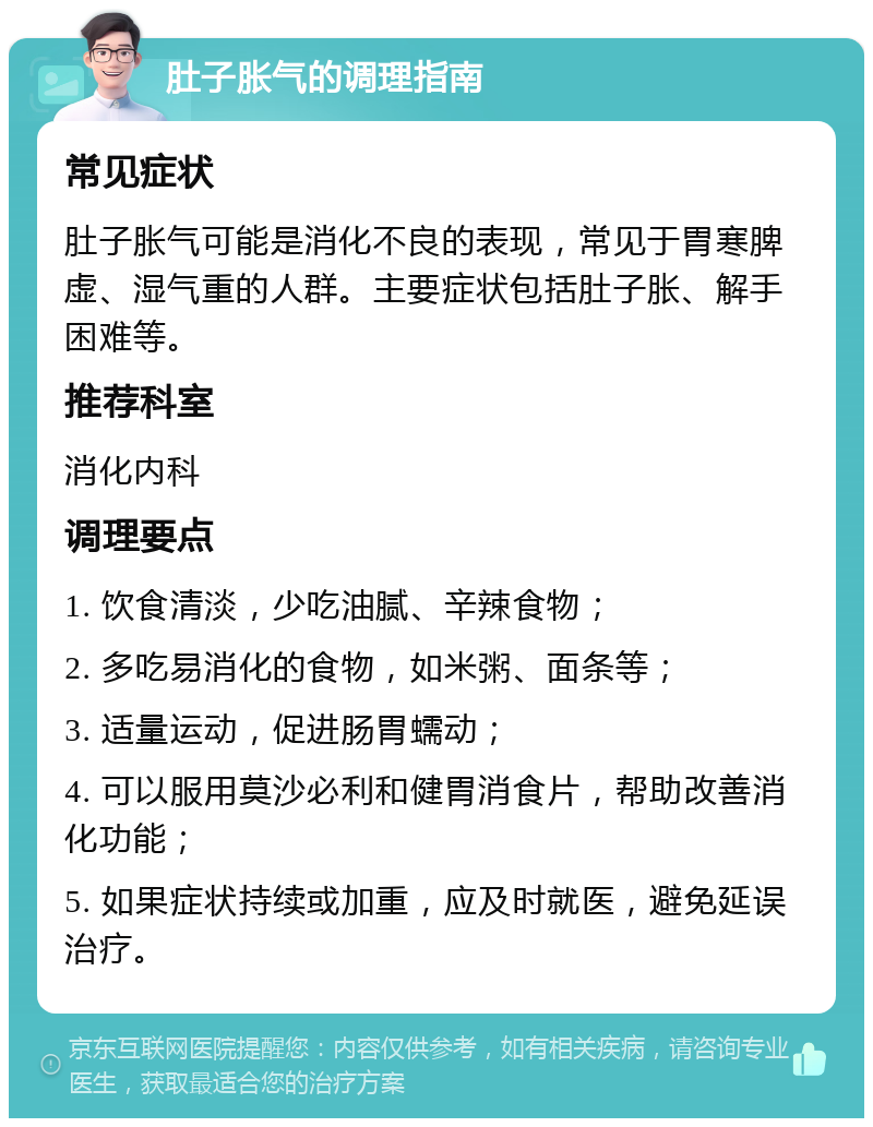 肚子胀气的调理指南 常见症状 肚子胀气可能是消化不良的表现，常见于胃寒脾虚、湿气重的人群。主要症状包括肚子胀、解手困难等。 推荐科室 消化内科 调理要点 1. 饮食清淡，少吃油腻、辛辣食物； 2. 多吃易消化的食物，如米粥、面条等； 3. 适量运动，促进肠胃蠕动； 4. 可以服用莫沙必利和健胃消食片，帮助改善消化功能； 5. 如果症状持续或加重，应及时就医，避免延误治疗。