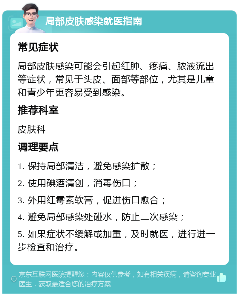 局部皮肤感染就医指南 常见症状 局部皮肤感染可能会引起红肿、疼痛、脓液流出等症状，常见于头皮、面部等部位，尤其是儿童和青少年更容易受到感染。 推荐科室 皮肤科 调理要点 1. 保持局部清洁，避免感染扩散； 2. 使用碘酒清创，消毒伤口； 3. 外用红霉素软膏，促进伤口愈合； 4. 避免局部感染处碰水，防止二次感染； 5. 如果症状不缓解或加重，及时就医，进行进一步检查和治疗。