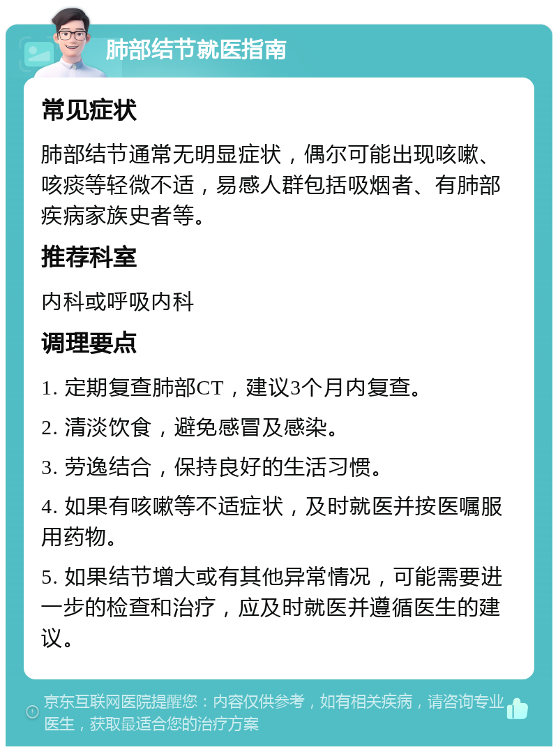 肺部结节就医指南 常见症状 肺部结节通常无明显症状，偶尔可能出现咳嗽、咳痰等轻微不适，易感人群包括吸烟者、有肺部疾病家族史者等。 推荐科室 内科或呼吸内科 调理要点 1. 定期复查肺部CT，建议3个月内复查。 2. 清淡饮食，避免感冒及感染。 3. 劳逸结合，保持良好的生活习惯。 4. 如果有咳嗽等不适症状，及时就医并按医嘱服用药物。 5. 如果结节增大或有其他异常情况，可能需要进一步的检查和治疗，应及时就医并遵循医生的建议。