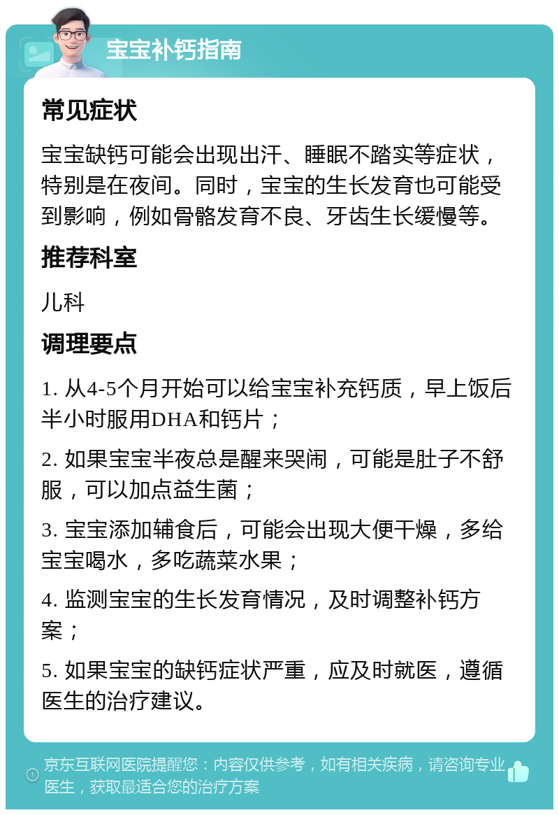 宝宝补钙指南 常见症状 宝宝缺钙可能会出现出汗、睡眠不踏实等症状，特别是在夜间。同时，宝宝的生长发育也可能受到影响，例如骨骼发育不良、牙齿生长缓慢等。 推荐科室 儿科 调理要点 1. 从4-5个月开始可以给宝宝补充钙质，早上饭后半小时服用DHA和钙片； 2. 如果宝宝半夜总是醒来哭闹，可能是肚子不舒服，可以加点益生菌； 3. 宝宝添加辅食后，可能会出现大便干燥，多给宝宝喝水，多吃蔬菜水果； 4. 监测宝宝的生长发育情况，及时调整补钙方案； 5. 如果宝宝的缺钙症状严重，应及时就医，遵循医生的治疗建议。