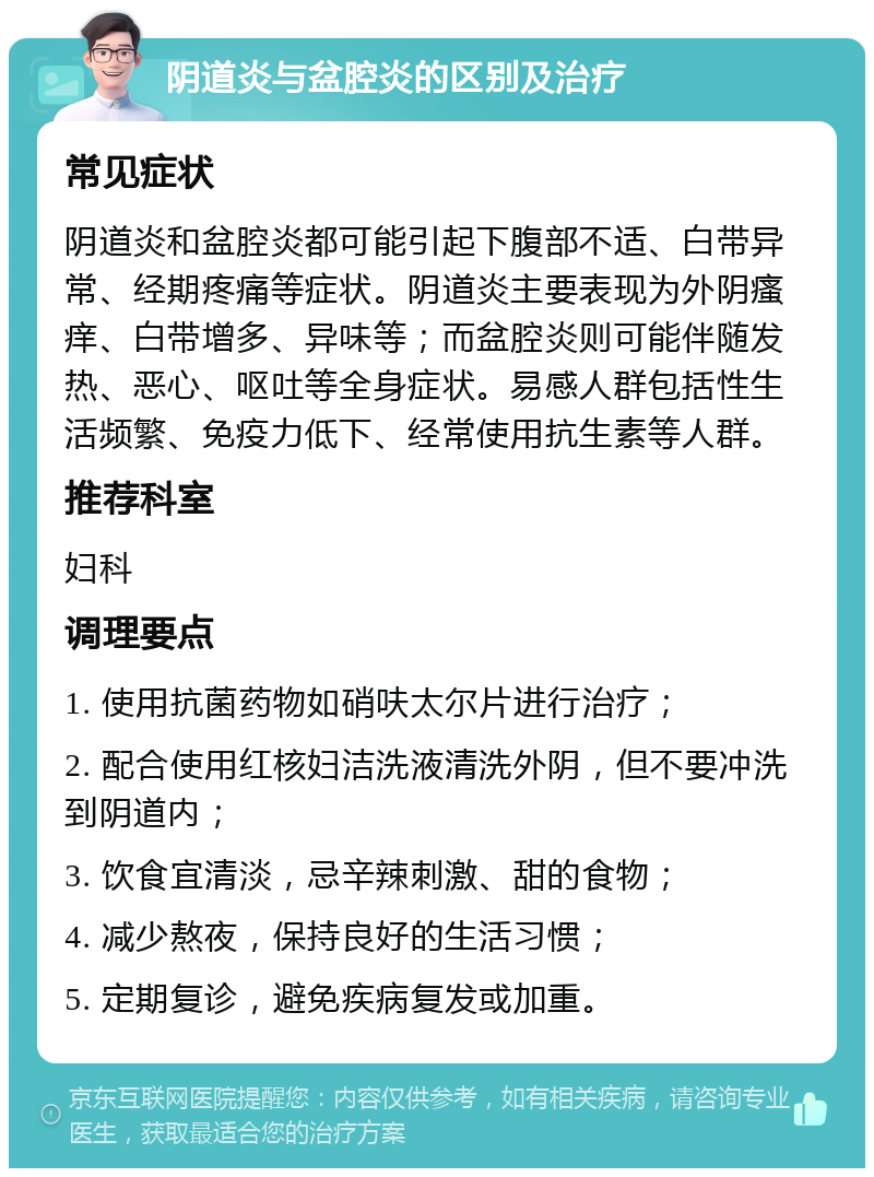 阴道炎与盆腔炎的区别及治疗 常见症状 阴道炎和盆腔炎都可能引起下腹部不适、白带异常、经期疼痛等症状。阴道炎主要表现为外阴瘙痒、白带增多、异味等；而盆腔炎则可能伴随发热、恶心、呕吐等全身症状。易感人群包括性生活频繁、免疫力低下、经常使用抗生素等人群。 推荐科室 妇科 调理要点 1. 使用抗菌药物如硝呋太尔片进行治疗； 2. 配合使用红核妇洁洗液清洗外阴，但不要冲洗到阴道内； 3. 饮食宜清淡，忌辛辣刺激、甜的食物； 4. 减少熬夜，保持良好的生活习惯； 5. 定期复诊，避免疾病复发或加重。