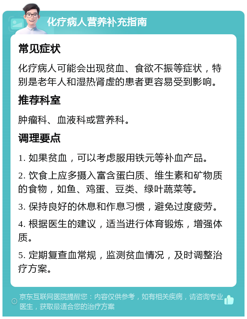 化疗病人营养补充指南 常见症状 化疗病人可能会出现贫血、食欲不振等症状，特别是老年人和湿热肾虚的患者更容易受到影响。 推荐科室 肿瘤科、血液科或营养科。 调理要点 1. 如果贫血，可以考虑服用铁元等补血产品。 2. 饮食上应多摄入富含蛋白质、维生素和矿物质的食物，如鱼、鸡蛋、豆类、绿叶蔬菜等。 3. 保持良好的休息和作息习惯，避免过度疲劳。 4. 根据医生的建议，适当进行体育锻炼，增强体质。 5. 定期复查血常规，监测贫血情况，及时调整治疗方案。