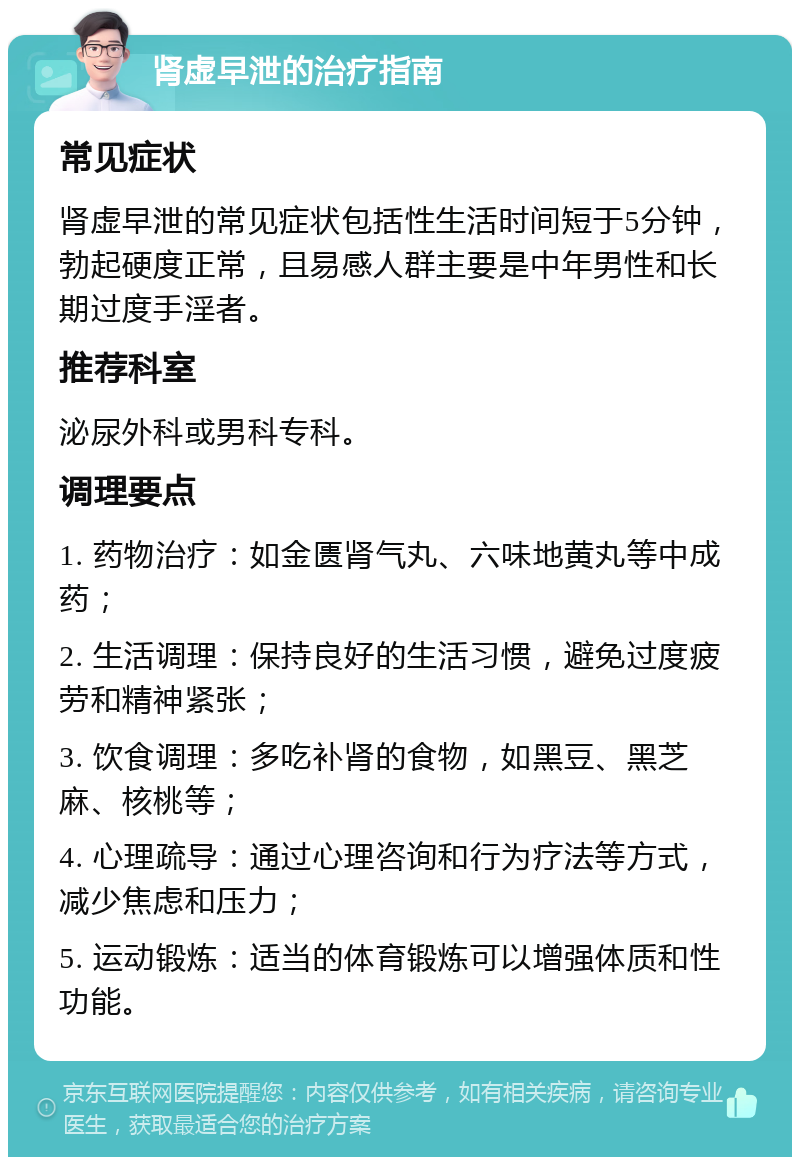 肾虚早泄的治疗指南 常见症状 肾虚早泄的常见症状包括性生活时间短于5分钟，勃起硬度正常，且易感人群主要是中年男性和长期过度手淫者。 推荐科室 泌尿外科或男科专科。 调理要点 1. 药物治疗：如金匮肾气丸、六味地黄丸等中成药； 2. 生活调理：保持良好的生活习惯，避免过度疲劳和精神紧张； 3. 饮食调理：多吃补肾的食物，如黑豆、黑芝麻、核桃等； 4. 心理疏导：通过心理咨询和行为疗法等方式，减少焦虑和压力； 5. 运动锻炼：适当的体育锻炼可以增强体质和性功能。