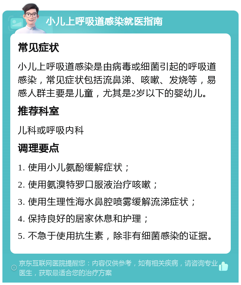 小儿上呼吸道感染就医指南 常见症状 小儿上呼吸道感染是由病毒或细菌引起的呼吸道感染，常见症状包括流鼻涕、咳嗽、发烧等，易感人群主要是儿童，尤其是2岁以下的婴幼儿。 推荐科室 儿科或呼吸内科 调理要点 1. 使用小儿氨酚缓解症状； 2. 使用氨溴特罗口服液治疗咳嗽； 3. 使用生理性海水鼻腔喷雾缓解流涕症状； 4. 保持良好的居家休息和护理； 5. 不急于使用抗生素，除非有细菌感染的证据。