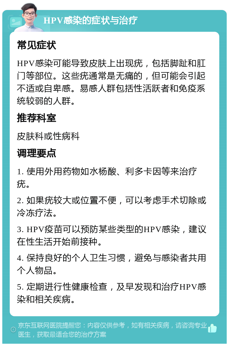 HPV感染的症状与治疗 常见症状 HPV感染可能导致皮肤上出现疣，包括脚趾和肛门等部位。这些疣通常是无痛的，但可能会引起不适或自卑感。易感人群包括性活跃者和免疫系统较弱的人群。 推荐科室 皮肤科或性病科 调理要点 1. 使用外用药物如水杨酸、利多卡因等来治疗疣。 2. 如果疣较大或位置不便，可以考虑手术切除或冷冻疗法。 3. HPV疫苗可以预防某些类型的HPV感染，建议在性生活开始前接种。 4. 保持良好的个人卫生习惯，避免与感染者共用个人物品。 5. 定期进行性健康检查，及早发现和治疗HPV感染和相关疾病。