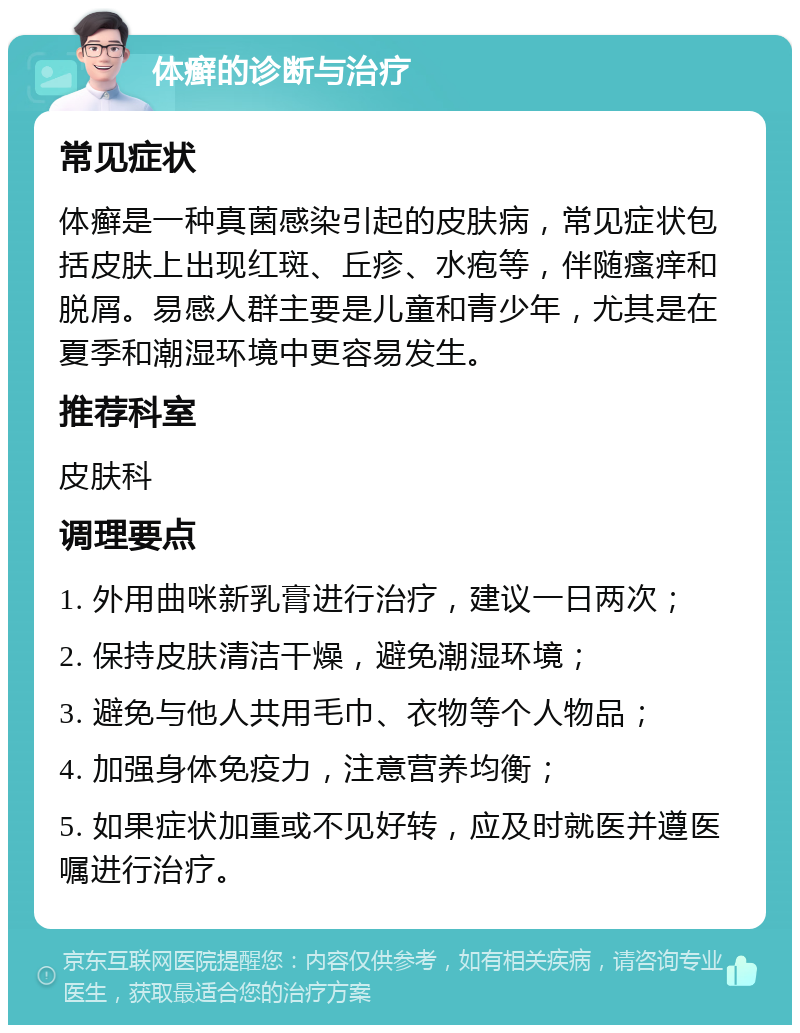 体癣的诊断与治疗 常见症状 体癣是一种真菌感染引起的皮肤病，常见症状包括皮肤上出现红斑、丘疹、水疱等，伴随瘙痒和脱屑。易感人群主要是儿童和青少年，尤其是在夏季和潮湿环境中更容易发生。 推荐科室 皮肤科 调理要点 1. 外用曲咪新乳膏进行治疗，建议一日两次； 2. 保持皮肤清洁干燥，避免潮湿环境； 3. 避免与他人共用毛巾、衣物等个人物品； 4. 加强身体免疫力，注意营养均衡； 5. 如果症状加重或不见好转，应及时就医并遵医嘱进行治疗。