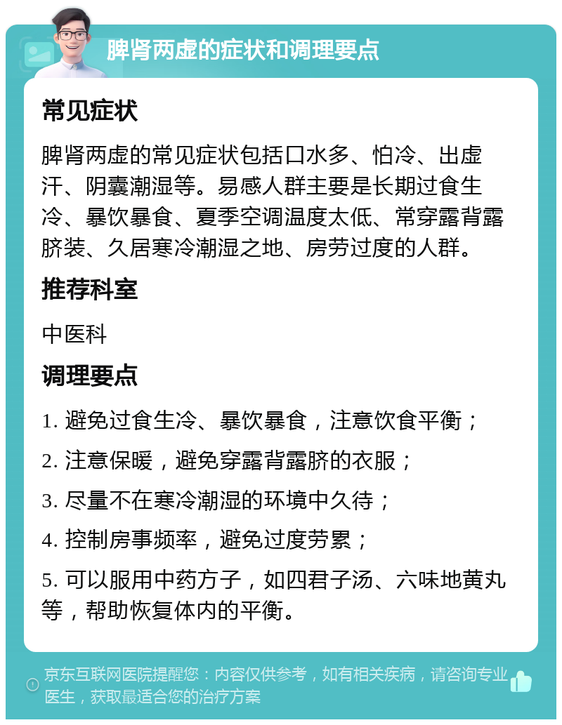 脾肾两虚的症状和调理要点 常见症状 脾肾两虚的常见症状包括口水多、怕冷、出虚汗、阴囊潮湿等。易感人群主要是长期过食生冷、暴饮暴食、夏季空调温度太低、常穿露背露脐装、久居寒冷潮湿之地、房劳过度的人群。 推荐科室 中医科 调理要点 1. 避免过食生冷、暴饮暴食，注意饮食平衡； 2. 注意保暖，避免穿露背露脐的衣服； 3. 尽量不在寒冷潮湿的环境中久待； 4. 控制房事频率，避免过度劳累； 5. 可以服用中药方子，如四君子汤、六味地黄丸等，帮助恢复体内的平衡。