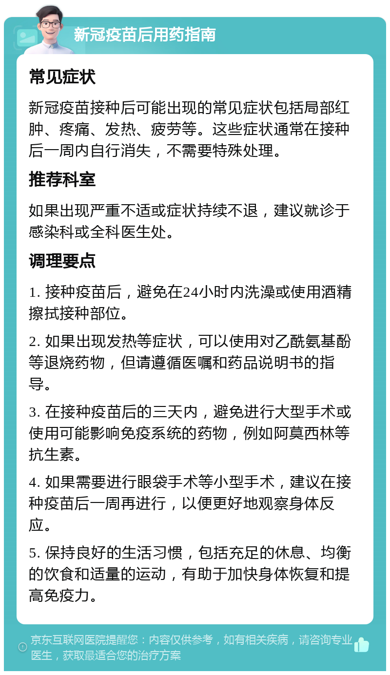 新冠疫苗后用药指南 常见症状 新冠疫苗接种后可能出现的常见症状包括局部红肿、疼痛、发热、疲劳等。这些症状通常在接种后一周内自行消失，不需要特殊处理。 推荐科室 如果出现严重不适或症状持续不退，建议就诊于感染科或全科医生处。 调理要点 1. 接种疫苗后，避免在24小时内洗澡或使用酒精擦拭接种部位。 2. 如果出现发热等症状，可以使用对乙酰氨基酚等退烧药物，但请遵循医嘱和药品说明书的指导。 3. 在接种疫苗后的三天内，避免进行大型手术或使用可能影响免疫系统的药物，例如阿莫西林等抗生素。 4. 如果需要进行眼袋手术等小型手术，建议在接种疫苗后一周再进行，以便更好地观察身体反应。 5. 保持良好的生活习惯，包括充足的休息、均衡的饮食和适量的运动，有助于加快身体恢复和提高免疫力。