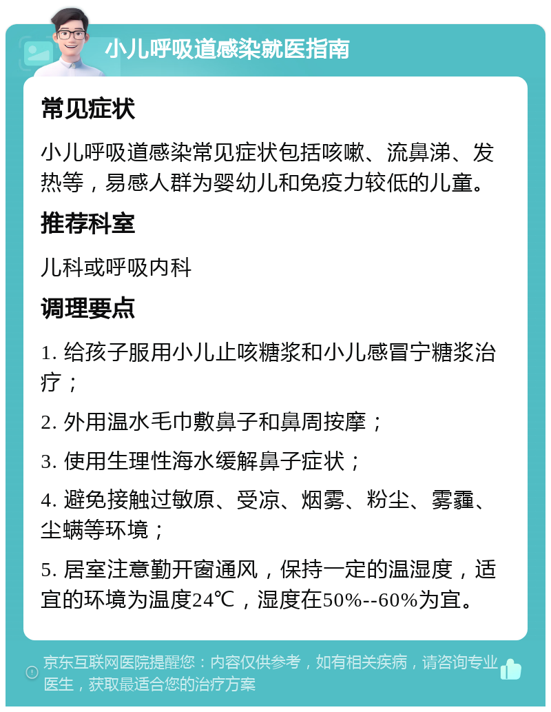 小儿呼吸道感染就医指南 常见症状 小儿呼吸道感染常见症状包括咳嗽、流鼻涕、发热等，易感人群为婴幼儿和免疫力较低的儿童。 推荐科室 儿科或呼吸内科 调理要点 1. 给孩子服用小儿止咳糖浆和小儿感冒宁糖浆治疗； 2. 外用温水毛巾敷鼻子和鼻周按摩； 3. 使用生理性海水缓解鼻子症状； 4. 避免接触过敏原、受凉、烟雾、粉尘、雾霾、尘螨等环境； 5. 居室注意勤开窗通风，保持一定的温湿度，适宜的环境为温度24℃，湿度在50%--60%为宜。