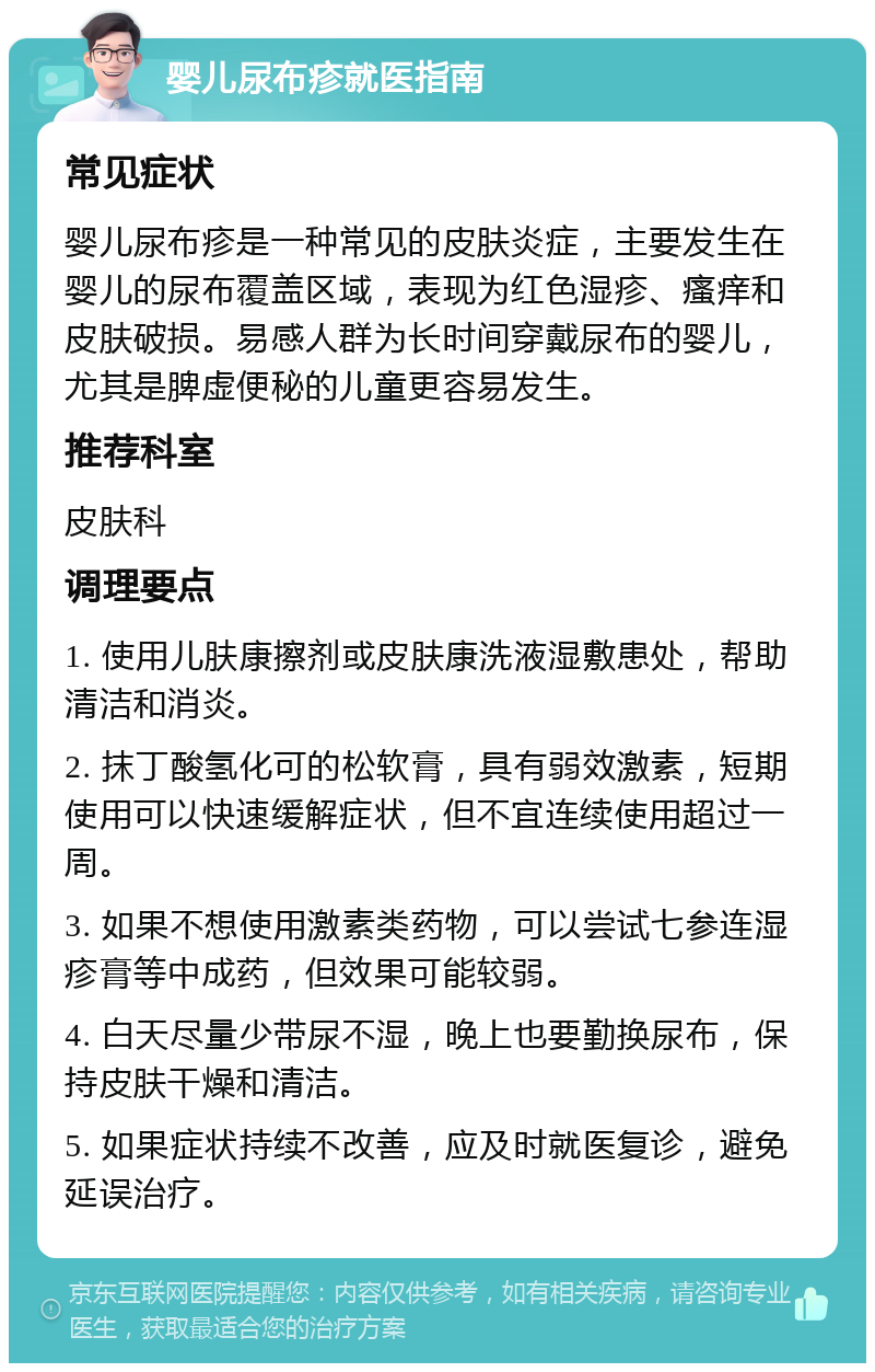 婴儿尿布疹就医指南 常见症状 婴儿尿布疹是一种常见的皮肤炎症，主要发生在婴儿的尿布覆盖区域，表现为红色湿疹、瘙痒和皮肤破损。易感人群为长时间穿戴尿布的婴儿，尤其是脾虚便秘的儿童更容易发生。 推荐科室 皮肤科 调理要点 1. 使用儿肤康擦剂或皮肤康洗液湿敷患处，帮助清洁和消炎。 2. 抹丁酸氢化可的松软膏，具有弱效激素，短期使用可以快速缓解症状，但不宜连续使用超过一周。 3. 如果不想使用激素类药物，可以尝试七参连湿疹膏等中成药，但效果可能较弱。 4. 白天尽量少带尿不湿，晚上也要勤换尿布，保持皮肤干燥和清洁。 5. 如果症状持续不改善，应及时就医复诊，避免延误治疗。