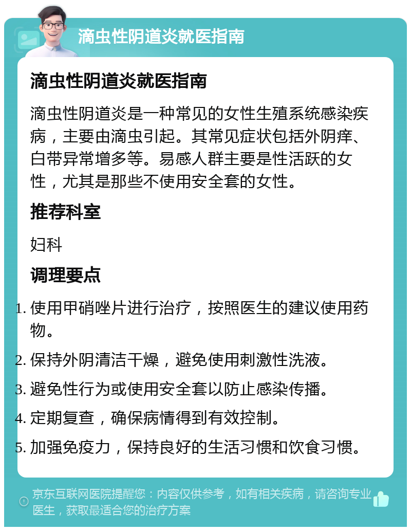 滴虫性阴道炎就医指南 滴虫性阴道炎就医指南 滴虫性阴道炎是一种常见的女性生殖系统感染疾病，主要由滴虫引起。其常见症状包括外阴痒、白带异常增多等。易感人群主要是性活跃的女性，尤其是那些不使用安全套的女性。 推荐科室 妇科 调理要点 使用甲硝唑片进行治疗，按照医生的建议使用药物。 保持外阴清洁干燥，避免使用刺激性洗液。 避免性行为或使用安全套以防止感染传播。 定期复查，确保病情得到有效控制。 加强免疫力，保持良好的生活习惯和饮食习惯。