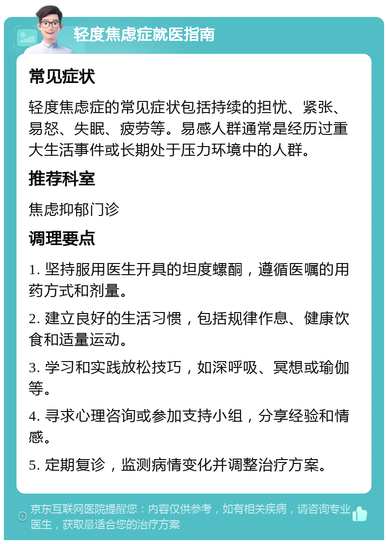 轻度焦虑症就医指南 常见症状 轻度焦虑症的常见症状包括持续的担忧、紧张、易怒、失眠、疲劳等。易感人群通常是经历过重大生活事件或长期处于压力环境中的人群。 推荐科室 焦虑抑郁门诊 调理要点 1. 坚持服用医生开具的坦度螺酮，遵循医嘱的用药方式和剂量。 2. 建立良好的生活习惯，包括规律作息、健康饮食和适量运动。 3. 学习和实践放松技巧，如深呼吸、冥想或瑜伽等。 4. 寻求心理咨询或参加支持小组，分享经验和情感。 5. 定期复诊，监测病情变化并调整治疗方案。