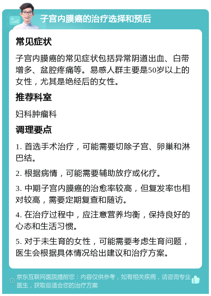 子宫内膜癌的治疗选择和预后 常见症状 子宫内膜癌的常见症状包括异常阴道出血、白带增多、盆腔疼痛等。易感人群主要是50岁以上的女性，尤其是绝经后的女性。 推荐科室 妇科肿瘤科 调理要点 1. 首选手术治疗，可能需要切除子宫、卵巢和淋巴结。 2. 根据病情，可能需要辅助放疗或化疗。 3. 中期子宫内膜癌的治愈率较高，但复发率也相对较高，需要定期复查和随访。 4. 在治疗过程中，应注意营养均衡，保持良好的心态和生活习惯。 5. 对于未生育的女性，可能需要考虑生育问题，医生会根据具体情况给出建议和治疗方案。